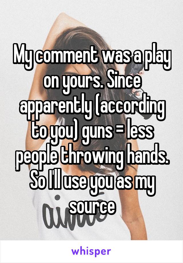 My comment was a play on yours. Since apparently (according to you) guns = less people throwing hands. So I'll use you as my source