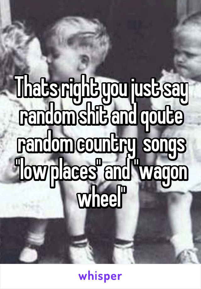 Thats right you just say random shit and qoute random country  songs "low places" and "wagon wheel"