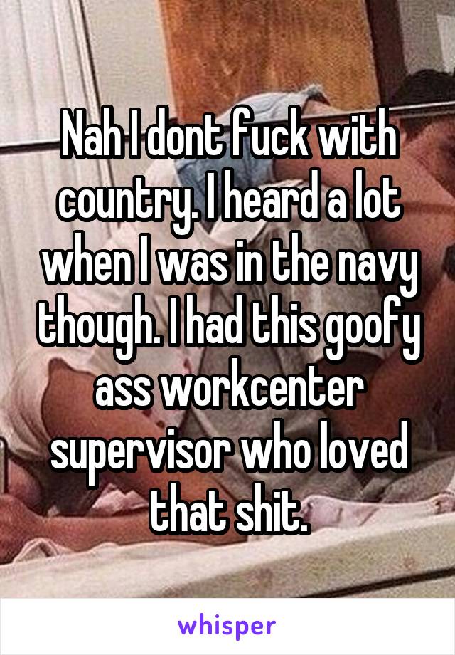 Nah I dont fuck with country. I heard a lot when I was in the navy though. I had this goofy ass workcenter supervisor who loved that shit.