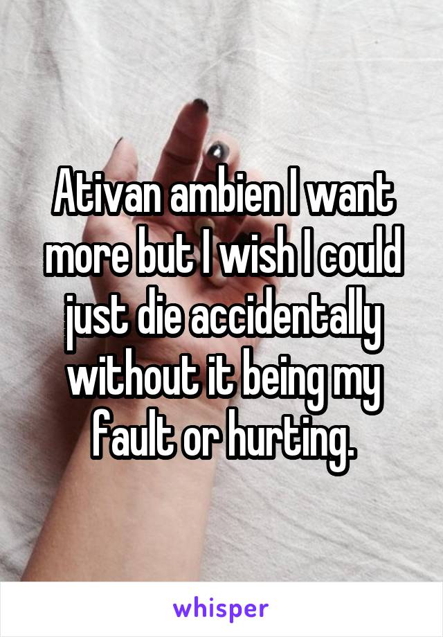 Ativan ambien I want more but I wish I could just die accidentally without it being my fault or hurting.