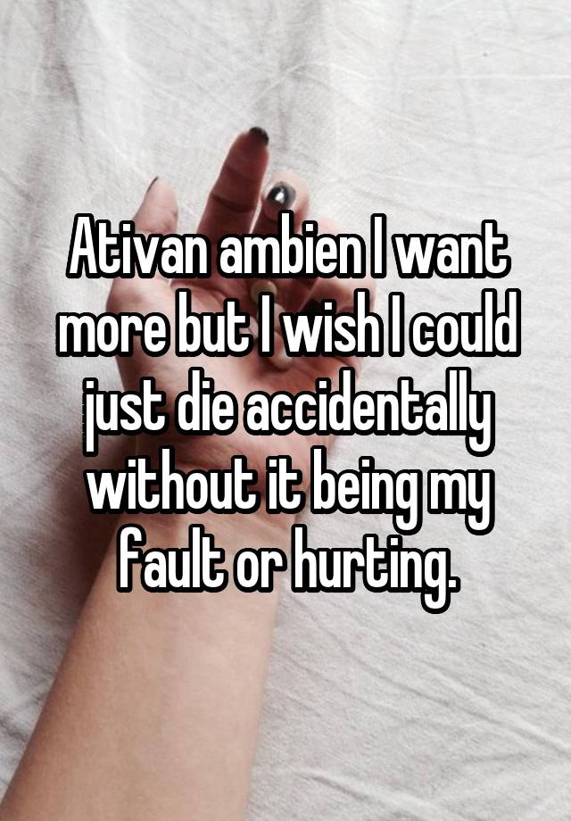 Ativan ambien I want more but I wish I could just die accidentally without it being my fault or hurting.