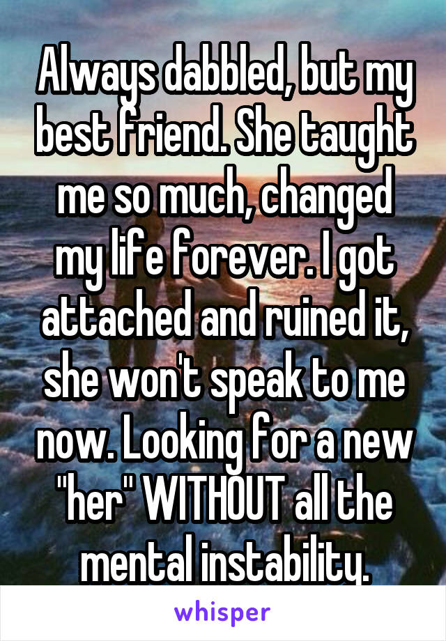 Always dabbled, but my best friend. She taught me so much, changed my life forever. I got attached and ruined it, she won't speak to me now. Looking for a new "her" WITHOUT all the mental instability.