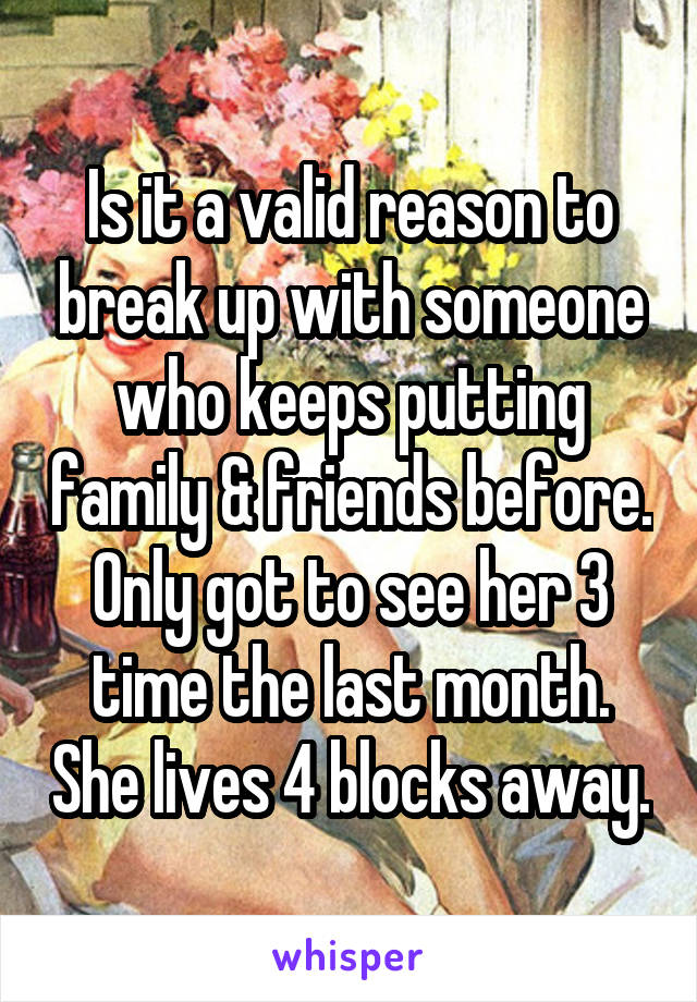 Is it a valid reason to break up with someone who keeps putting family & friends before. Only got to see her 3 time the last month. She lives 4 blocks away.