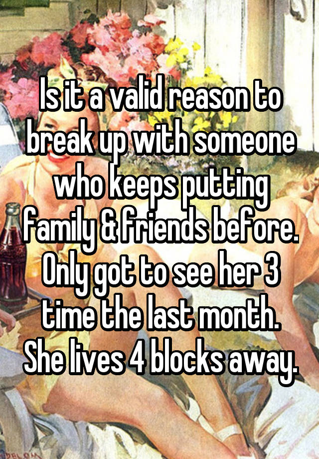 Is it a valid reason to break up with someone who keeps putting family & friends before. Only got to see her 3 time the last month. She lives 4 blocks away.