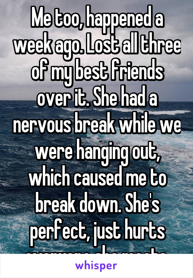 Me too, happened a week ago. Lost all three of my best friends over it. She had a nervous break while we were hanging out, which caused me to break down. She's perfect, just hurts everyone she meets.