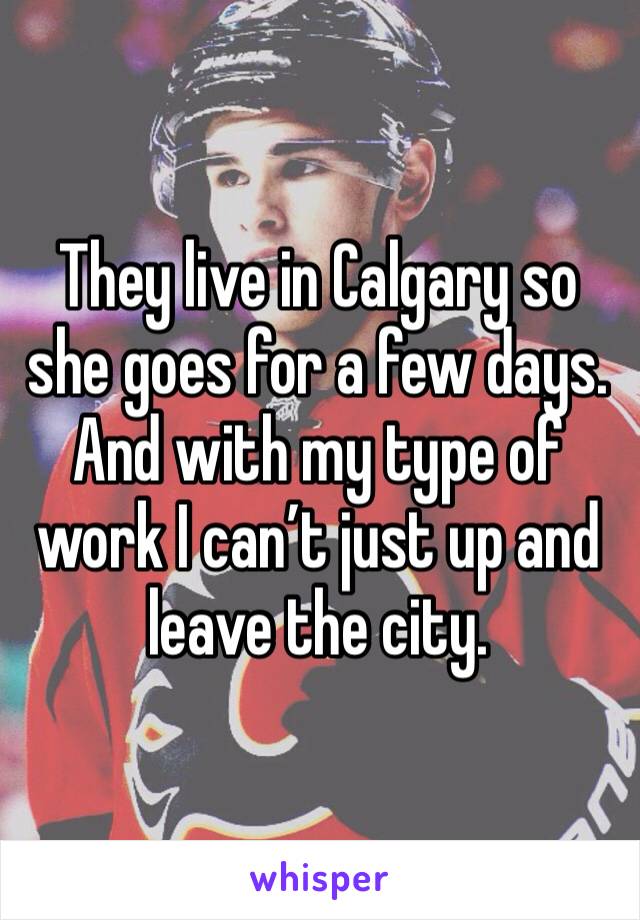 They live in Calgary so she goes for a few days. And with my type of work I can’t just up and leave the city. 