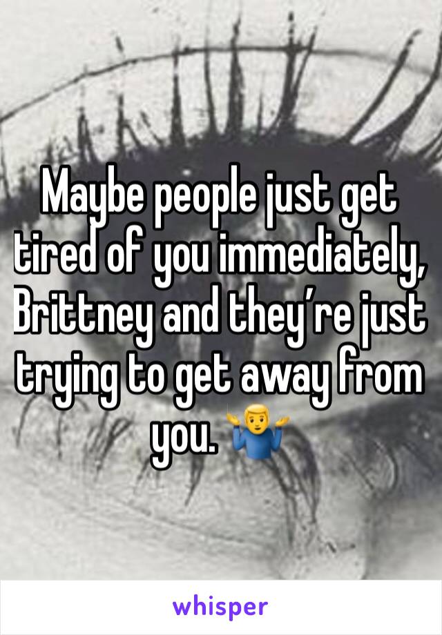 Maybe people just get tired of you immediately, Brittney and they’re just trying to get away from you. 🤷‍♂️