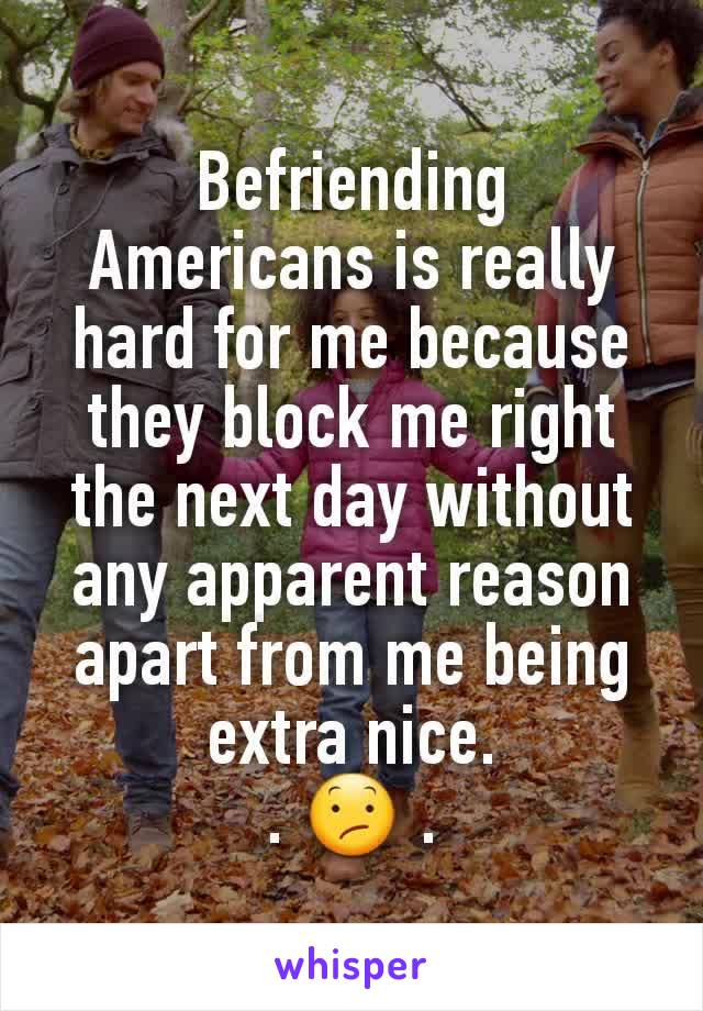 Befriending Americans is really hard for me because they block me right the next day without any apparent reason apart from me being extra nice.
. 😕 .