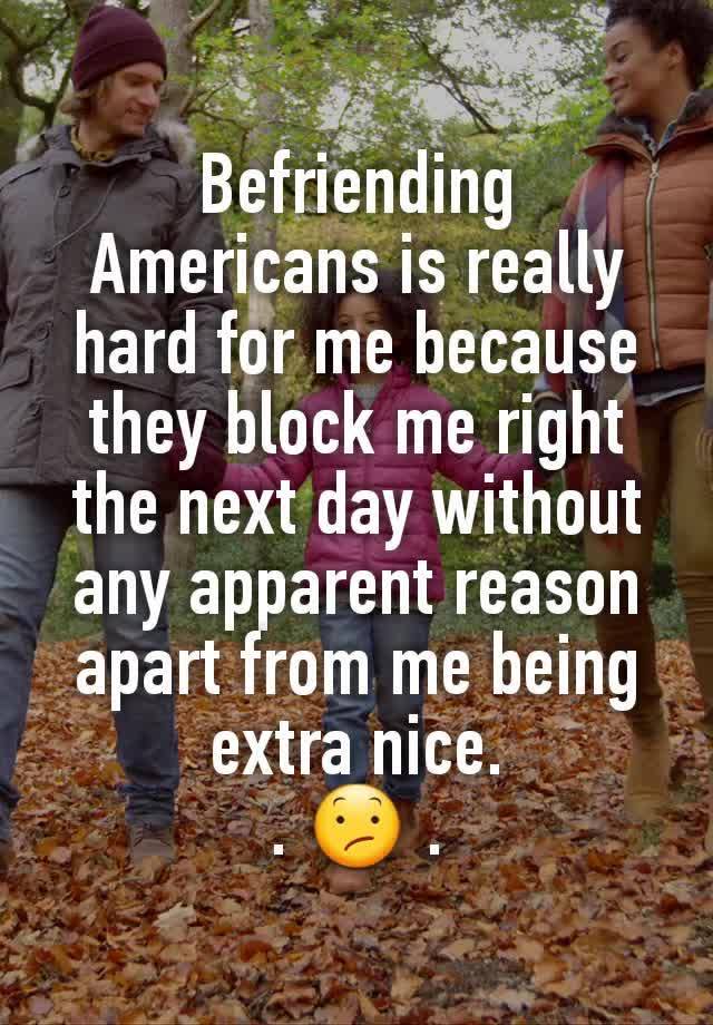 Befriending Americans is really hard for me because they block me right the next day without any apparent reason apart from me being extra nice.
. 😕 .