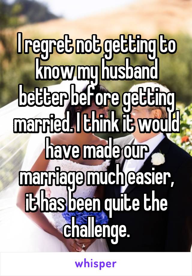 I regret not getting to know my husband better before getting married. I think it would have made our marriage much easier, it has been quite the challenge.