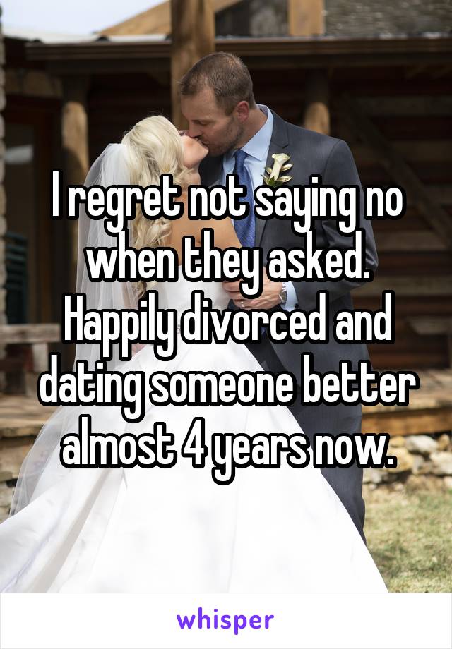 I regret not saying no when they asked. Happily divorced and dating someone better almost 4 years now.