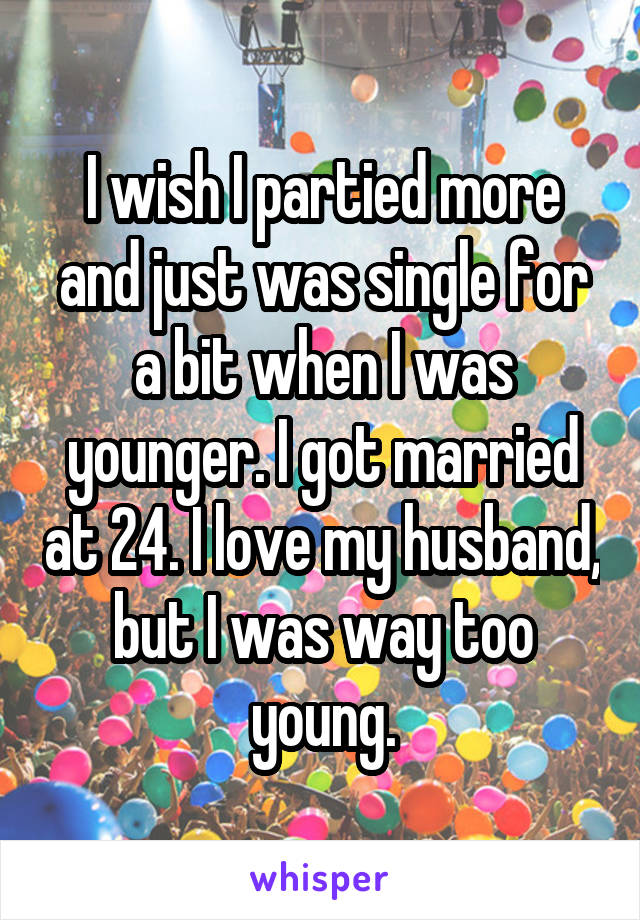 I wish I partied more and just was single for a bit when I was younger. I got married at 24. I love my husband, but I was way too young.