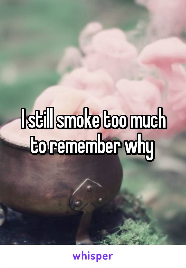 I still smoke too much to remember why 