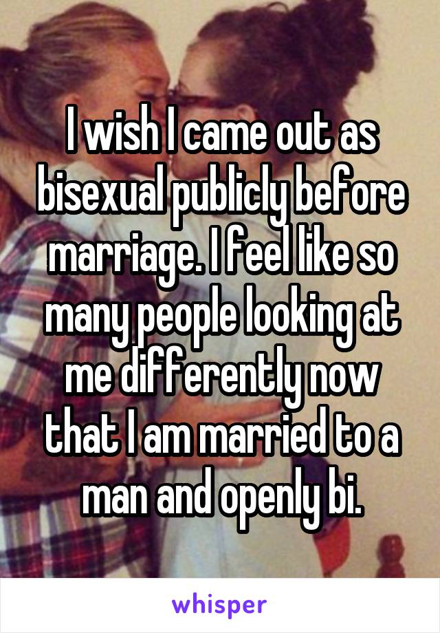 I wish I came out as bisexual publicly before marriage. I feel like so many people looking at me differently now that I am married to a man and openly bi.