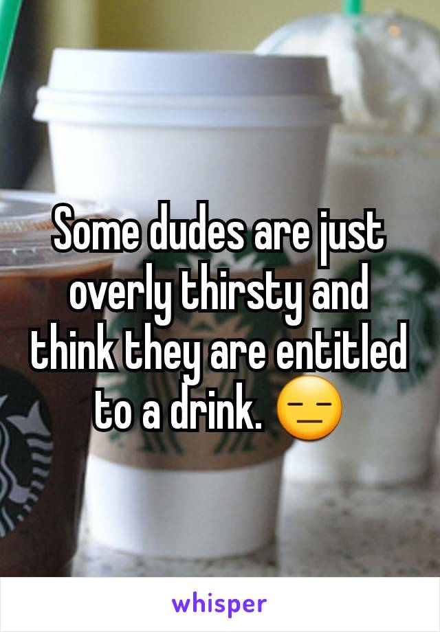 Some dudes are just overly thirsty and think they are entitled to a drink. 😑