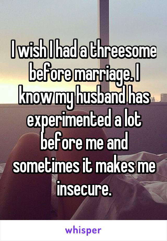 I wish I had a threesome before marriage. I know my husband has experimented a lot before me and sometimes it makes me insecure.
