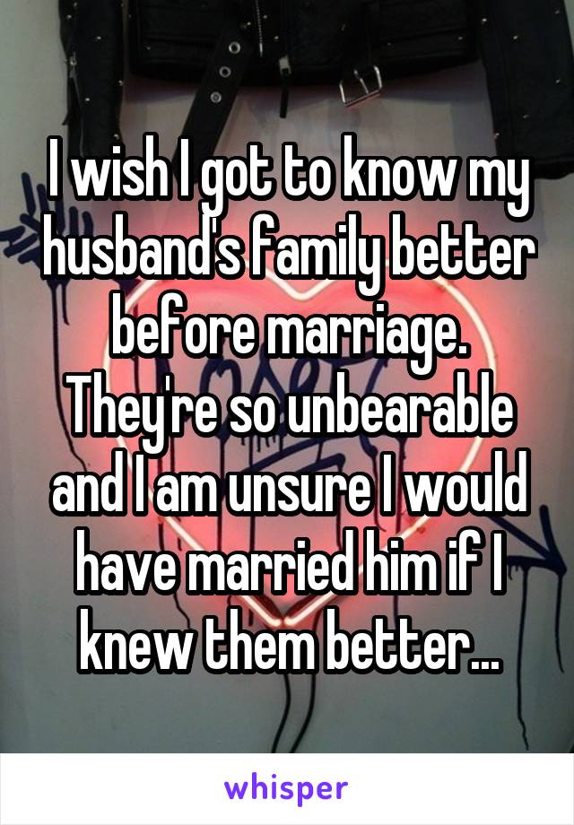 I wish I got to know my husband's family better before marriage. They're so unbearable and I am unsure I would have married him if I knew them better...