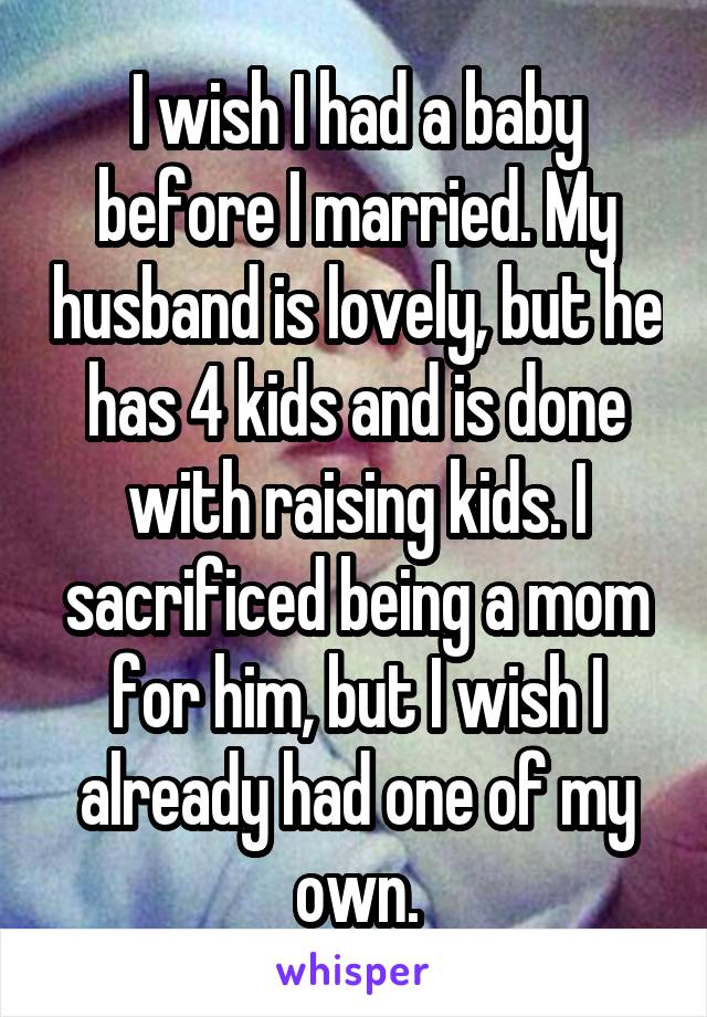 I wish I had a baby before I married. My husband is lovely, but he has 4 kids and is done with raising kids. I sacrificed being a mom for him, but I wish I already had one of my own.