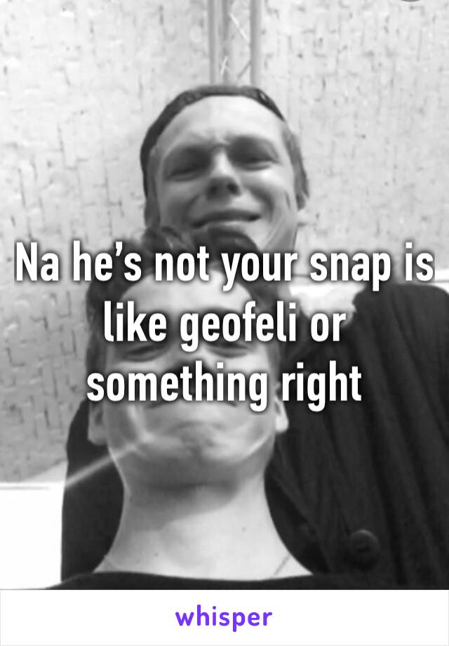 Na he’s not your snap is like geofeli or something right 