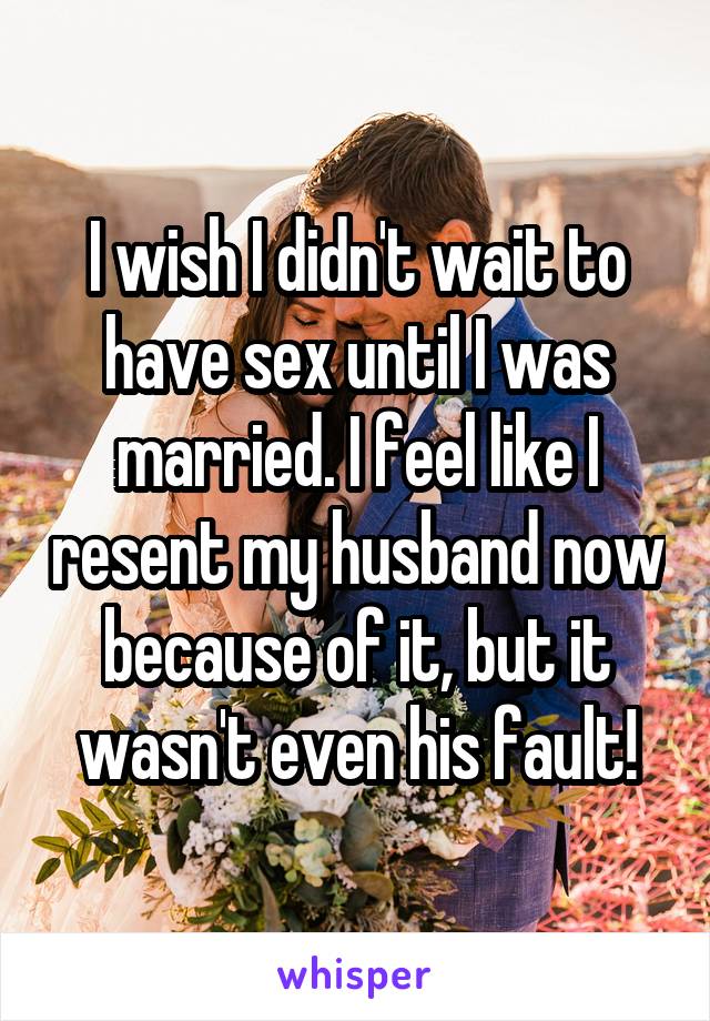 I wish I didn't wait to have sex until I was married. I feel like I resent my husband now because of it, but it wasn't even his fault!