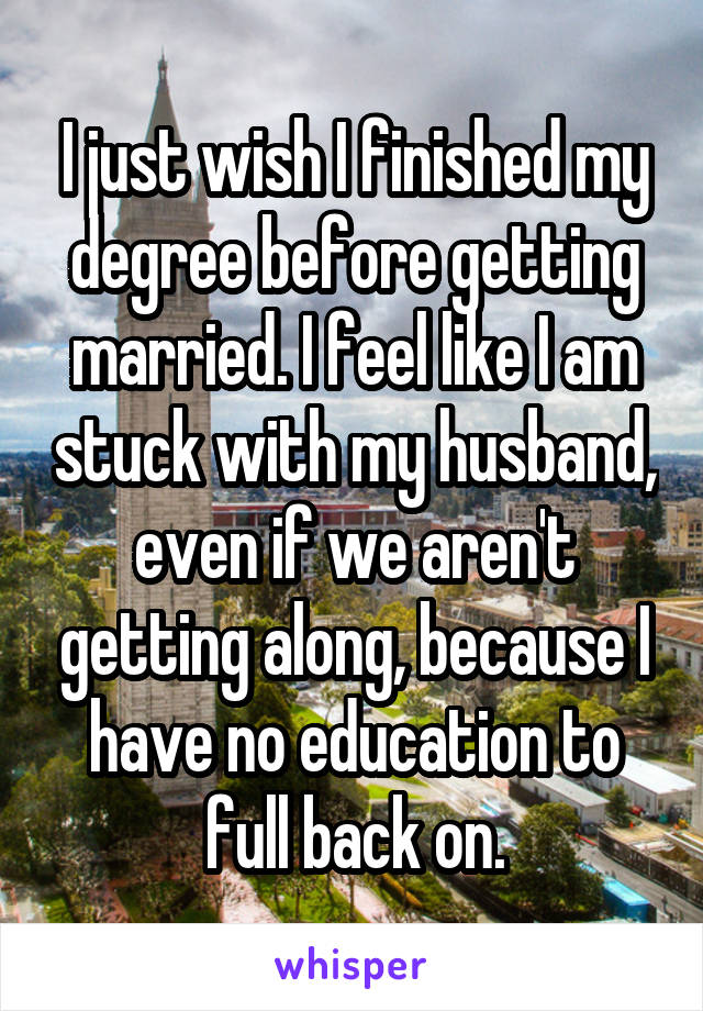I just wish I finished my degree before getting married. I feel like I am stuck with my husband, even if we aren't getting along, because I have no education to full back on.