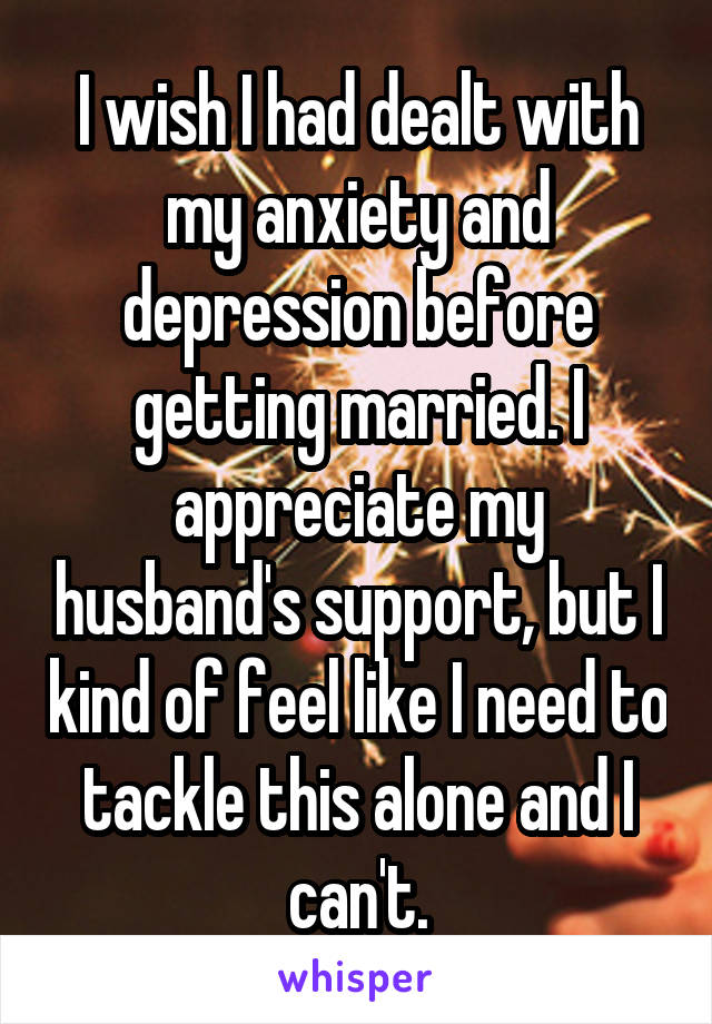 I wish I had dealt with my anxiety and depression before getting married. I appreciate my husband's support, but I kind of feel like I need to tackle this alone and I can't.