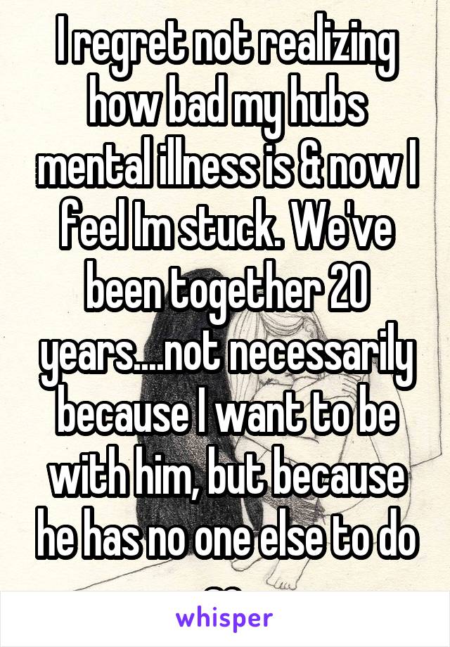 I regret not realizing how bad my hubs mental illness is & now I feel Im stuck. We've been together 20 years....not necessarily because I want to be with him, but because he has no one else to do so.