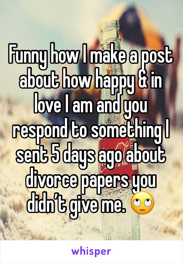 Funny how I make a post about how happy & in love I am and you respond to something I sent 5 days ago about divorce papers you didn’t give me. 🙄