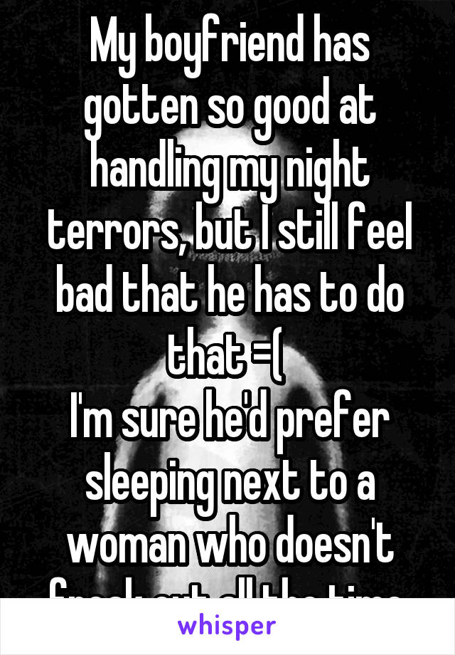 My boyfriend has gotten so good at handling my night terrors, but I still feel bad that he has to do that =( 
I'm sure he'd prefer sleeping next to a woman who doesn't freak out all the time.