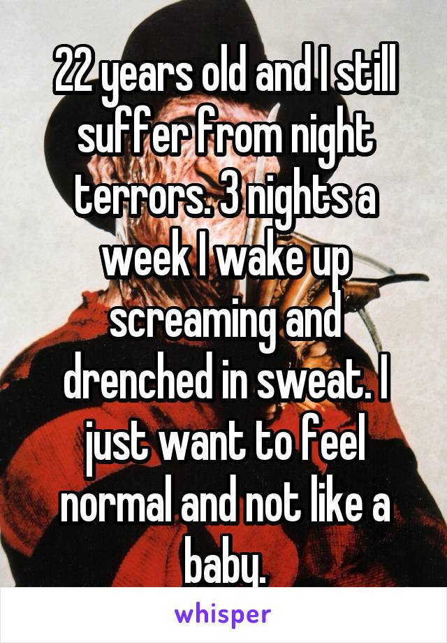 22 years old and I still suffer from night terrors. 3 nights a week I wake up screaming and drenched in sweat. I just want to feel normal and not like a baby.