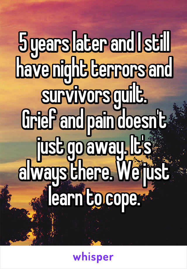 5 years later and I still have night terrors and survivors guilt.
Grief and pain doesn't just go away. It's always there. We just learn to cope.
