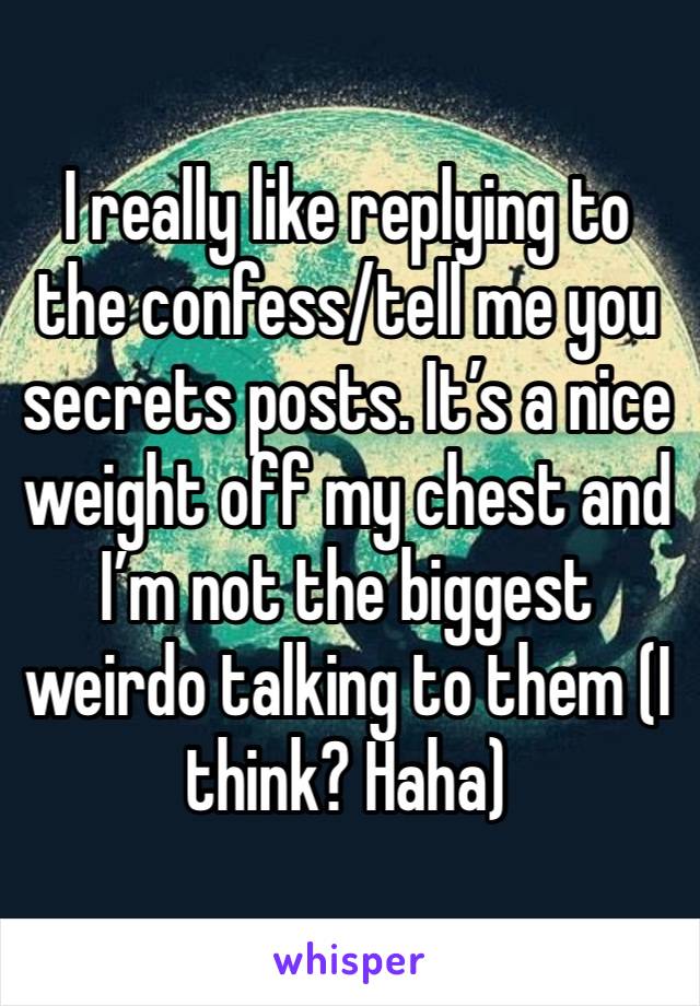 I really like replying to the confess/tell me you secrets posts. It’s a nice weight off my chest and I’m not the biggest weirdo talking to them (I think? Haha)