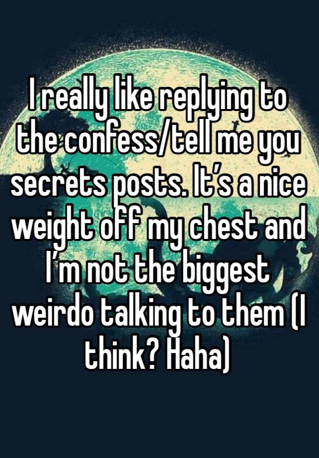 I really like replying to the confess/tell me you secrets posts. It’s a nice weight off my chest and I’m not the biggest weirdo talking to them (I think? Haha)