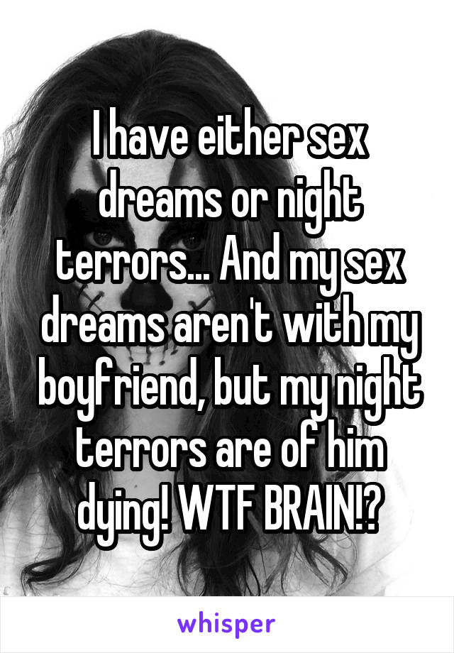 I have either sex dreams or night terrors... And my sex dreams aren't with my boyfriend, but my night terrors are of him dying! WTF BRAIN!?