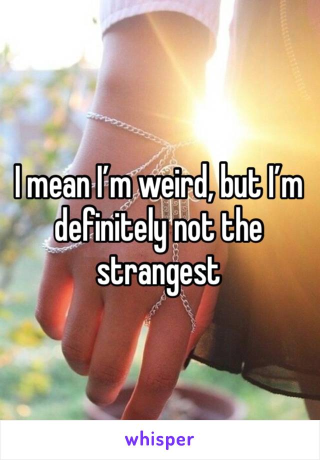 I mean I’m weird, but I’m definitely not the strangest