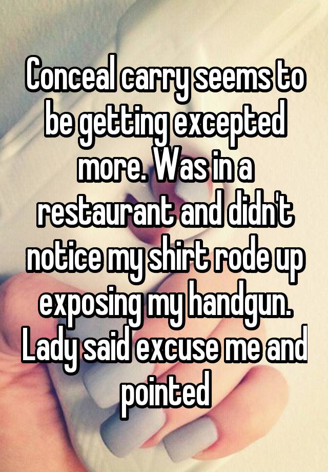 Conceal carry seems to be getting excepted more. Was in a restaurant and didn't notice my shirt rode up exposing my handgun. Lady said excuse me and pointed