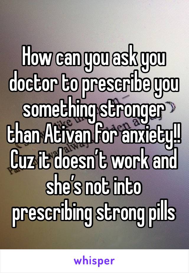 How can you ask you doctor to prescribe you something stronger than Ativan for anxiety!! Cuz it doesn’t work and she’s not into prescribing strong pills