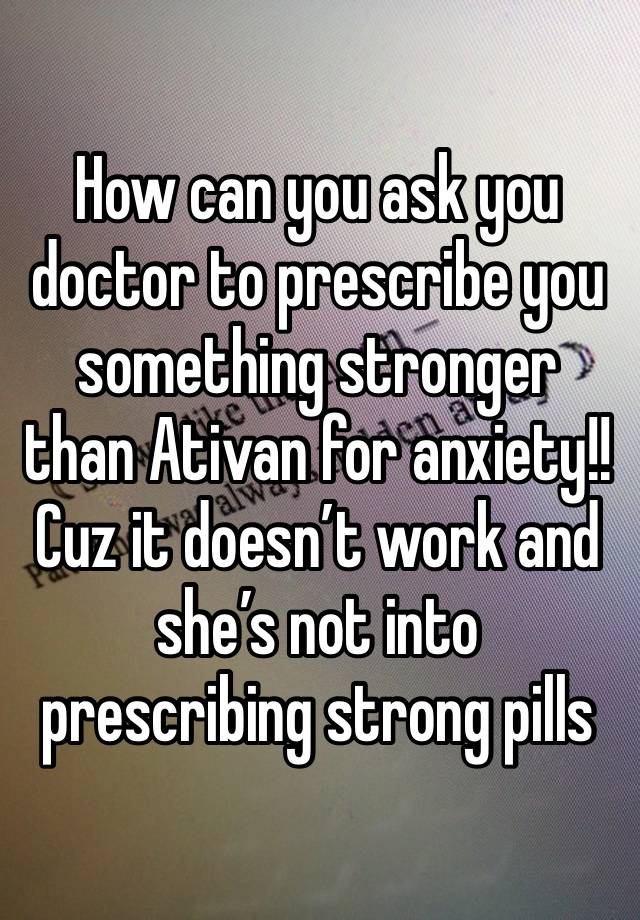 How can you ask you doctor to prescribe you something stronger than Ativan for anxiety!! Cuz it doesn’t work and she’s not into prescribing strong pills