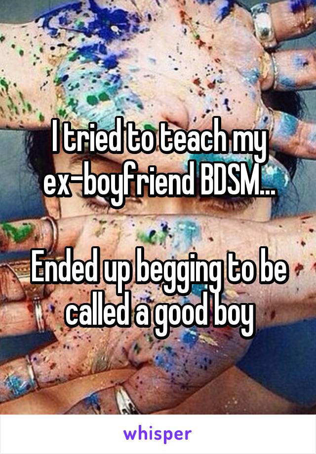 I tried to teach my ex-boyfriend BDSM...

Ended up begging to be called a good boy