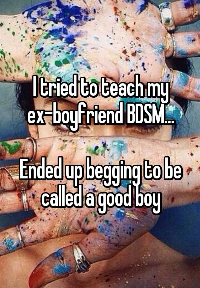 I tried to teach my ex-boyfriend BDSM...

Ended up begging to be called a good boy