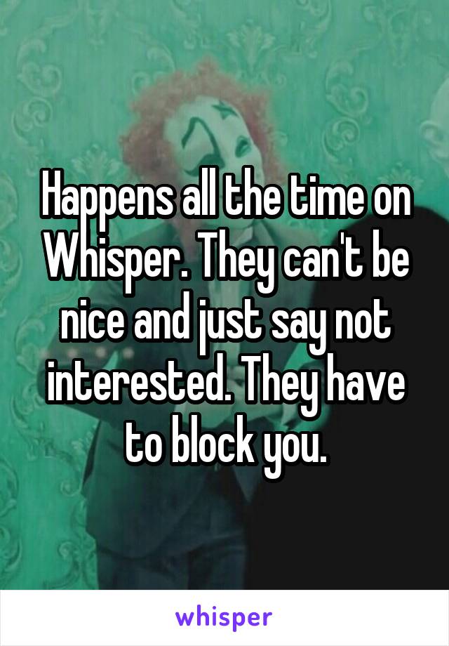 Happens all the time on Whisper. They can't be nice and just say not interested. They have to block you.