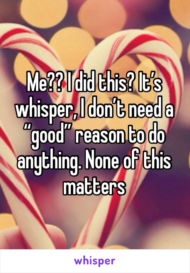 Me?? I did this? It’s whisper, I don’t need a “good” reason to do anything. None of this matters 