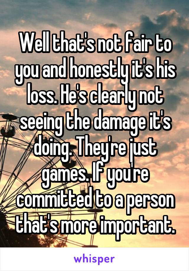 Well that's not fair to you and honestly it's his loss. He's clearly not seeing the damage it's doing. They're just games. If you're committed to a person that's more important.