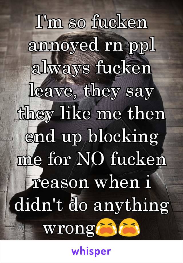 I'm so fucken annoyed rn ppl always fucken leave, they say they like me then end up blocking me for NO fucken reason when i didn't do anything wrong😭😭