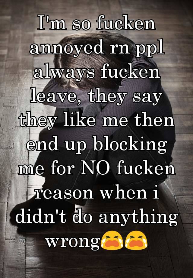 I'm so fucken annoyed rn ppl always fucken leave, they say they like me then end up blocking me for NO fucken reason when i didn't do anything wrong😭😭