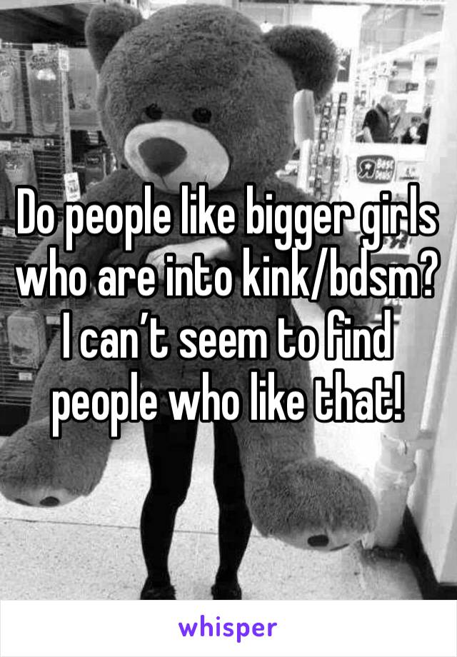 Do people like bigger girls who are into kink/bdsm? I can’t seem to find people who like that!