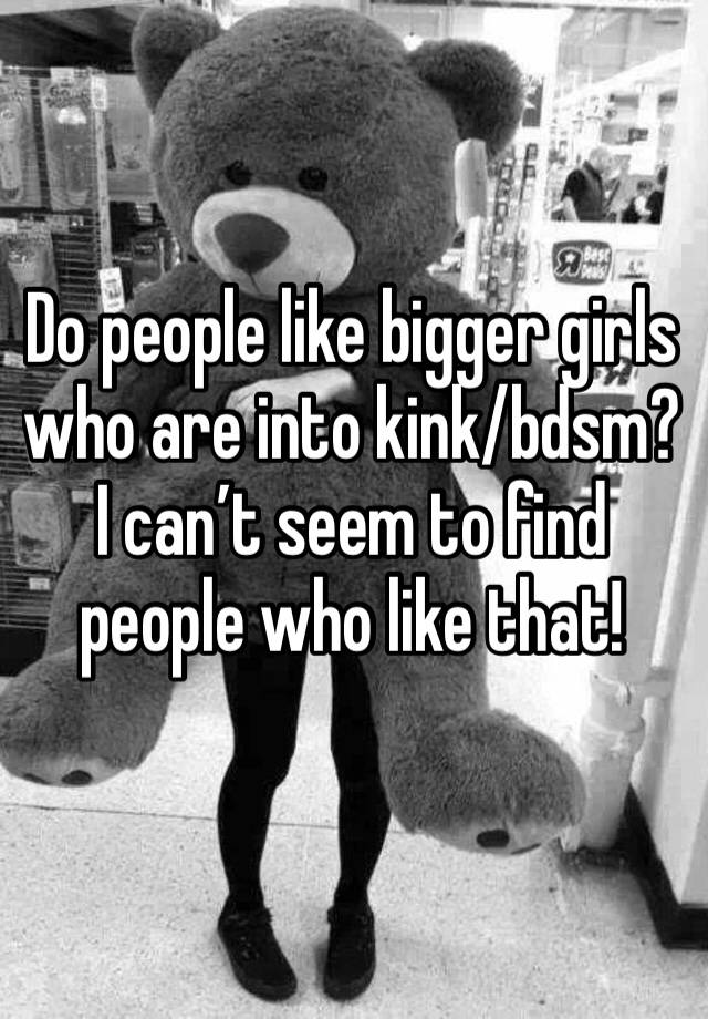 Do people like bigger girls who are into kink/bdsm? I can’t seem to find people who like that!