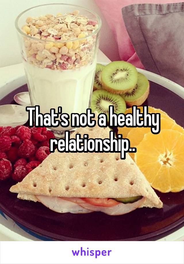 That's not a healthy relationship..