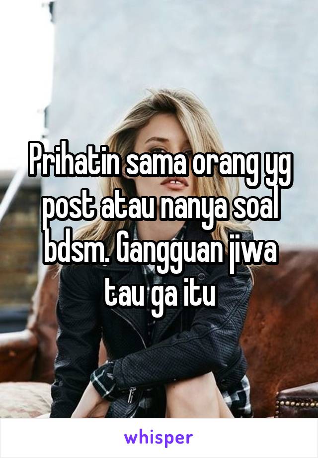 Prihatin sama orang yg post atau nanya soal bdsm. Gangguan jiwa tau ga itu