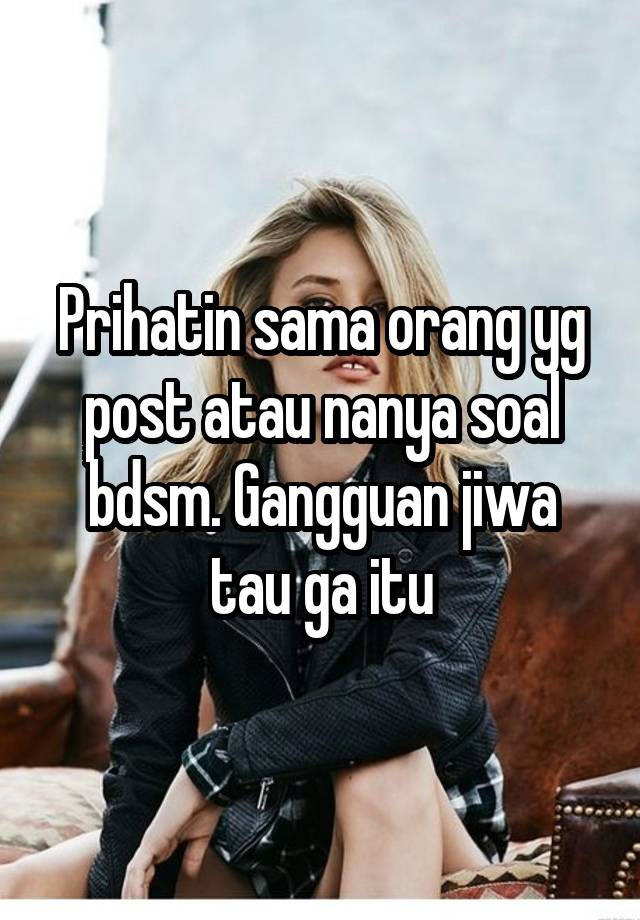 Prihatin sama orang yg post atau nanya soal bdsm. Gangguan jiwa tau ga itu